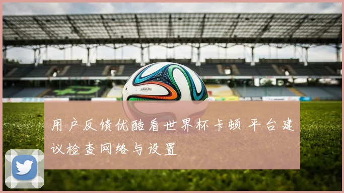 用户反馈优酷看世界杯卡顿 平台建议检查网络与设置