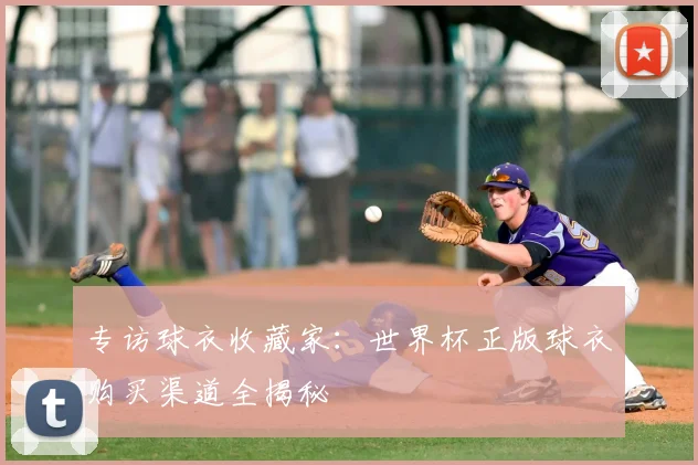 专访球衣收藏家:世界杯正版球衣购买渠道全揭秘