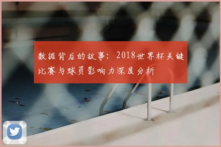 数据背后的故事：2018世界杯关键比赛与球员影响力深度分析