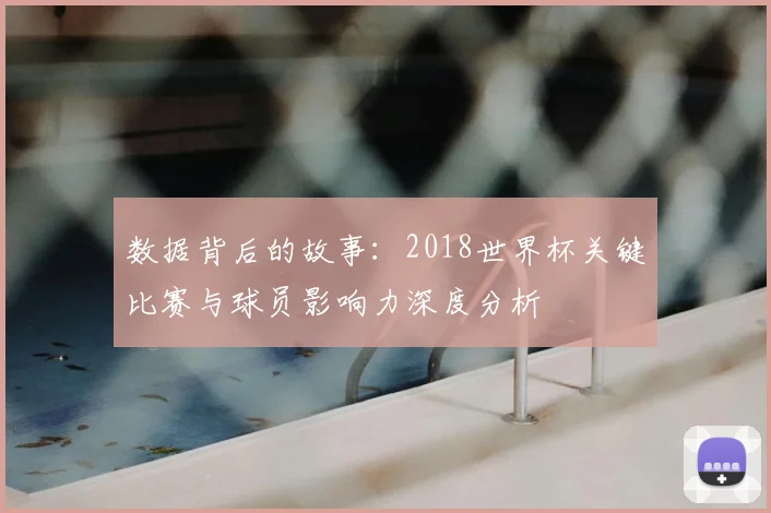 数据背后的故事：2018世界杯关键比赛与球员影响力深度分析