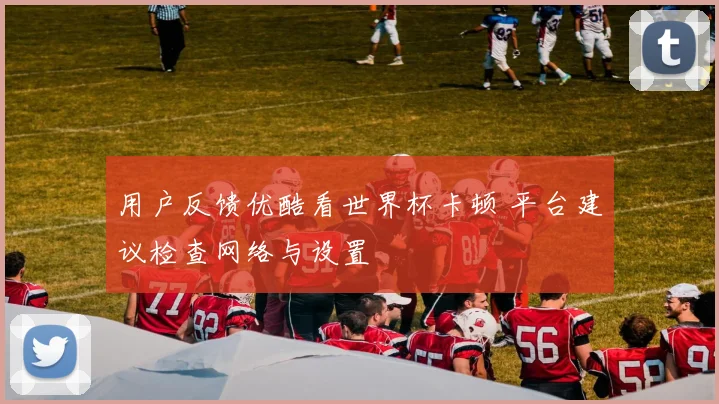 用户反馈优酷看世界杯卡顿 平台建议检查网络与设置