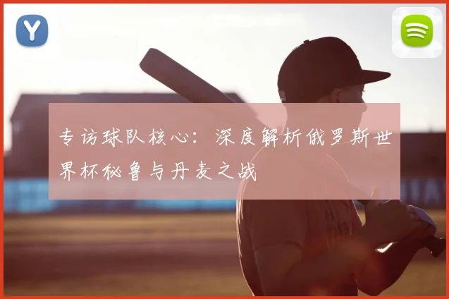专访球队核心:深度解析俄罗斯世界杯秘鲁与丹麦之战