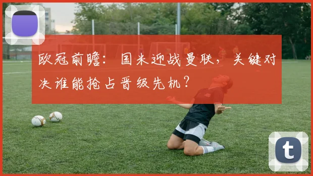欧冠前瞻：国米迎战曼联，关键对决谁能抢占晋级先机？
