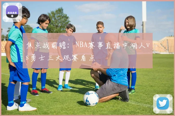 焦点战前瞻：NBA赛事直播中湖人vs勇士三大观赛看点