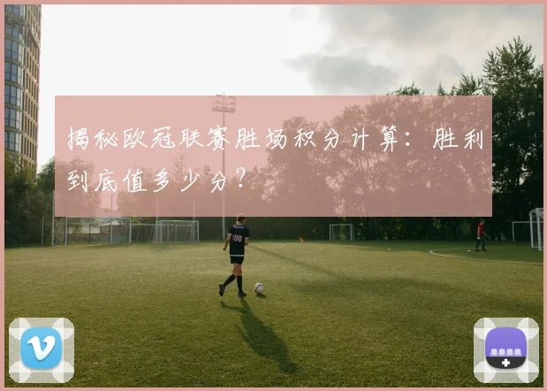 揭秘欧冠联赛胜场积分计算：胜利到底值多少分？
