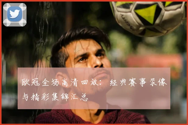 欧冠全场高清回放：经典赛事录像与精彩集锦汇总