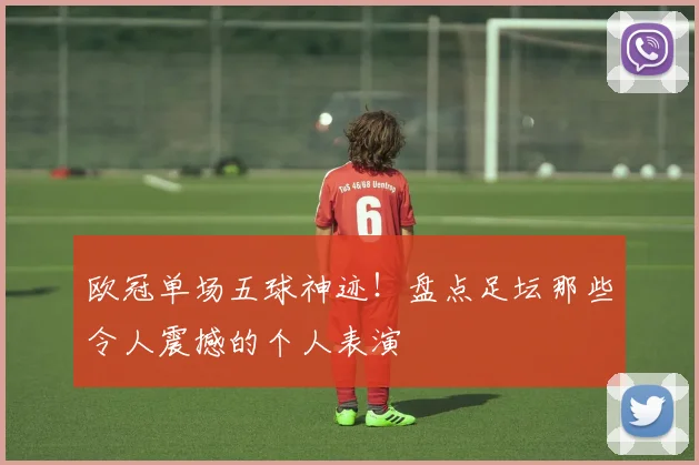 欧冠单场五球神迹！盘点足坛那些令人震撼的个人表演