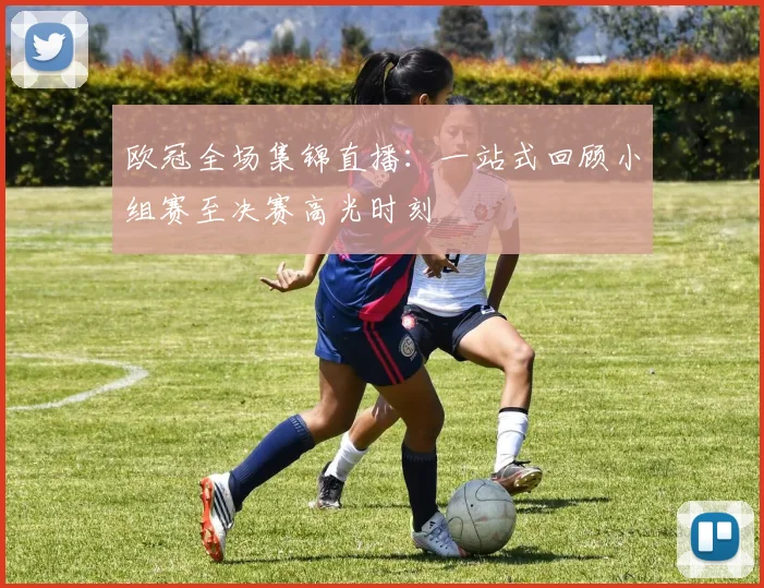 欧冠全场集锦直播：一站式回顾小组赛至决赛高光时刻